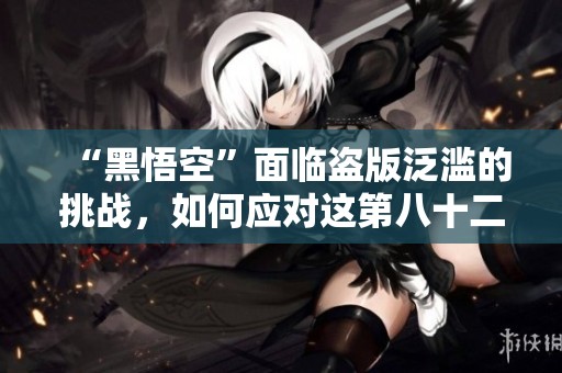 “黑悟空”面临盗版泛滥的挑战，如何应对这第八十二难？