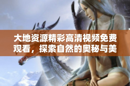 大地资源精彩高清视频免费观看，探索自然的奥秘与美丽