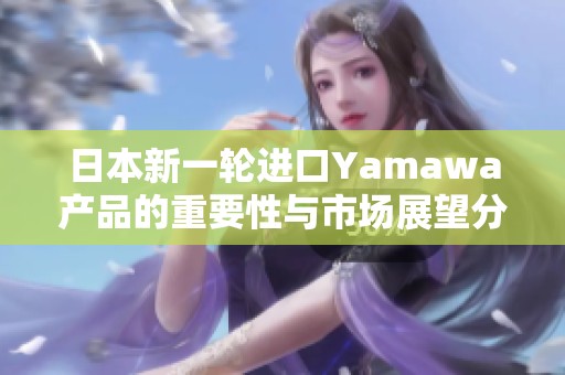 日本新一轮进口Yamawa产品的重要性与市场展望分析