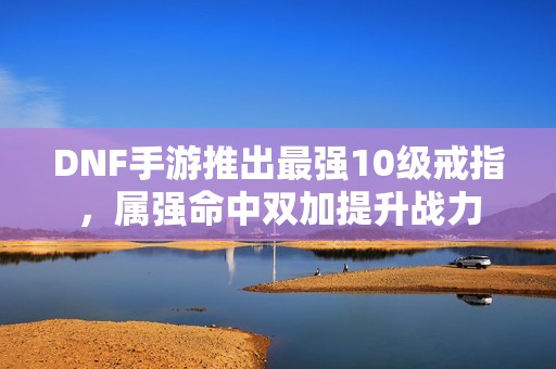 DNF手游推出最强10级戒指，属强命中双加提升战力