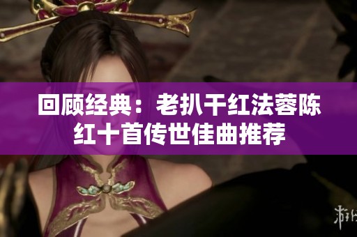 回顾经典：老扒干红法蓉陈红十首传世佳曲推荐