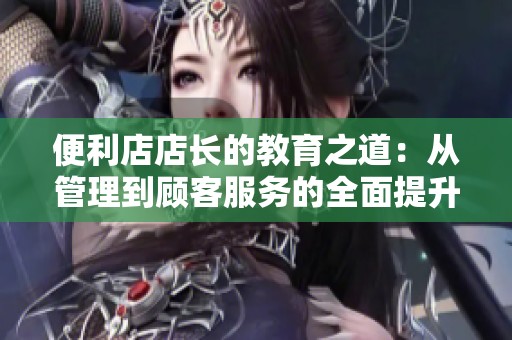 便利店店长的教育之道：从管理到顾客服务的全面提升与思考