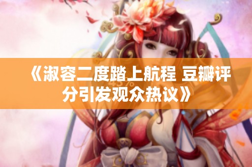 《淑容二度踏上航程 豆瓣评分引发观众热议》