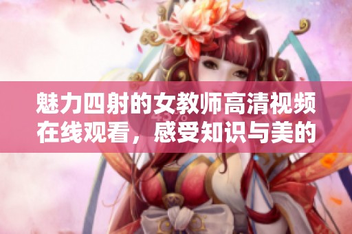 魅力四射的女教师高清视频在线观看，感受知识与美的结合