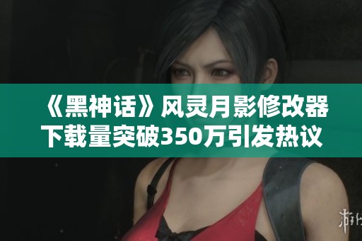 《黑神话》风灵月影修改器下载量突破350万引发热议