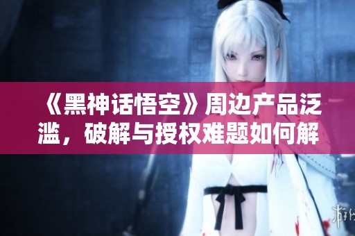 《黑神话悟空》周边产品泛滥，破解与授权难题如何解决？