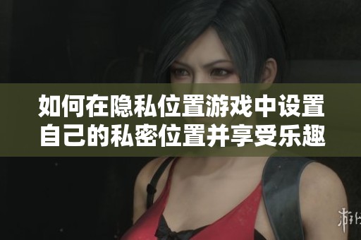 如何在隐私位置游戏中设置自己的私密位置并享受乐趣