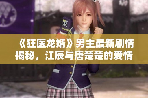 《狂医龙婿》男主最新剧情揭秘，江辰与唐楚楚的爱情故事全解析