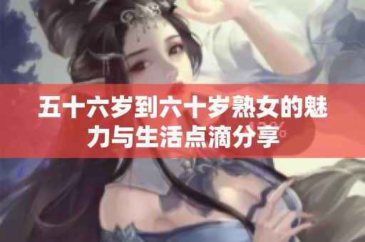 五十六岁到六十岁熟女的魅力与生活点滴分享