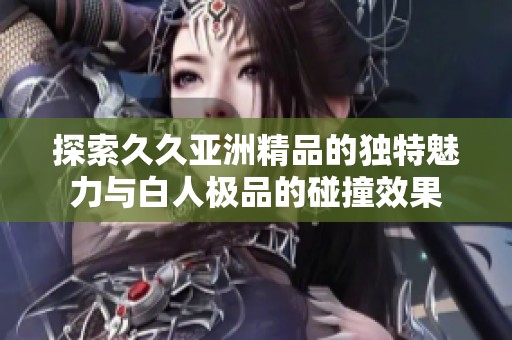 探索久久亚洲精品的独特魅力与白人极品的碰撞效果