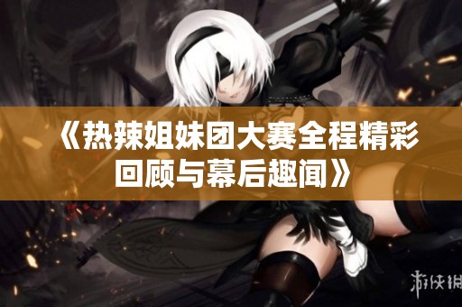 《热辣姐妹团大赛全程精彩回顾与幕后趣闻》