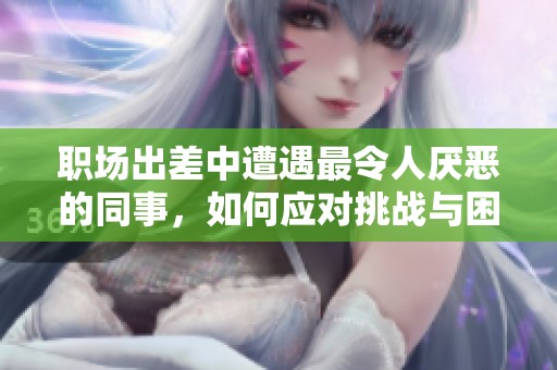 职场出差中遭遇最令人厌恶的同事，如何应对挑战与困境