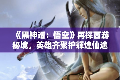 《黑神话：悟空》再探西游秘境，英雄齐聚护辉煌仙途