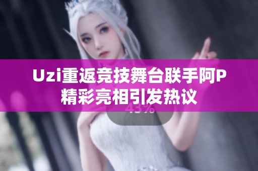 Uzi重返竞技舞台联手阿P精彩亮相引发热议