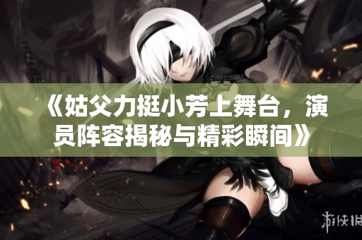 《姑父力挺小芳上舞台，演员阵容揭秘与精彩瞬间》