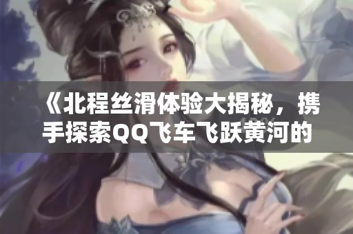 《北程丝滑体验大揭秘，携手探索QQ飞车飞跃黄河的恐怖追逐》