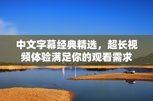 中文字幕经典精选，超长视频体验满足你的观看需求