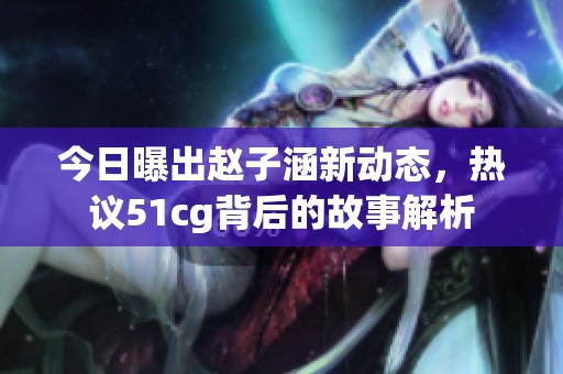 今日曝出赵子涵新动态，热议51cg背后的故事解析