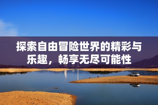 探索自由冒险世界的精彩与乐趣，畅享无尽可能性