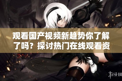 观看国产视频新趋势你了解了吗？探讨热门在线观看资源