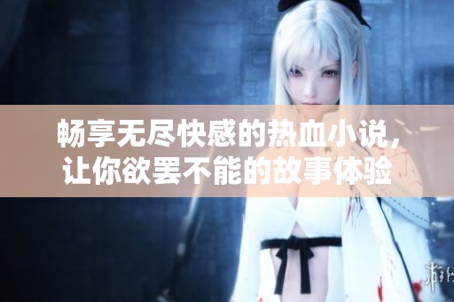 畅享无尽快感的热血小说，让你欲罢不能的故事体验