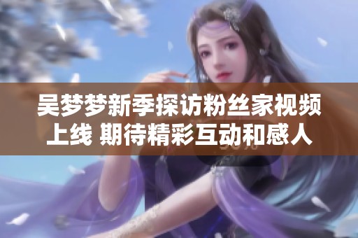 吴梦梦新季探访粉丝家视频上线 期待精彩互动和感人瞬间