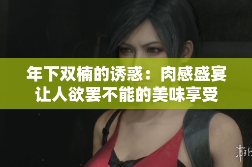 年下双楠的诱惑：肉感盛宴让人欲罢不能的美味享受