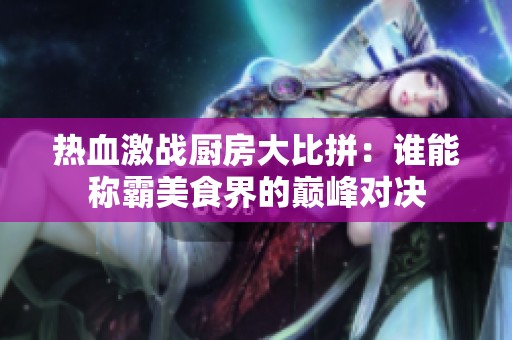 热血激战厨房大比拼：谁能称霸美食界的巅峰对决