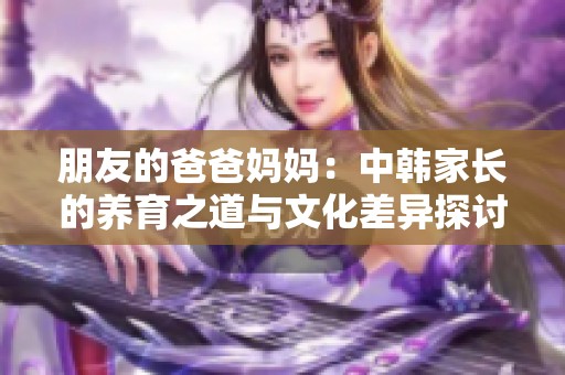 朋友的爸爸妈妈：中韩家长的养育之道与文化差异探讨
