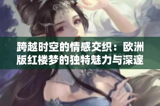 跨越时空的情感交织：欧洲版红楼梦的独特魅力与深邃内涵