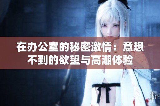 在办公室的秘密激情：意想不到的欲望与高潮体验