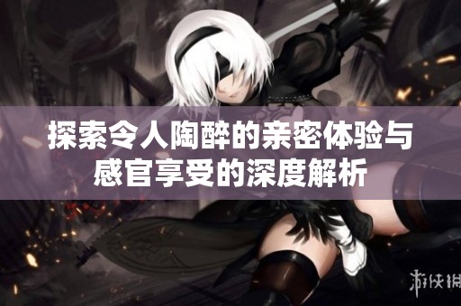 探索令人陶醉的亲密体验与感官享受的深度解析