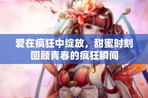 爱在疯狂中绽放，甜蜜时刻回顾青春的疯狂瞬间