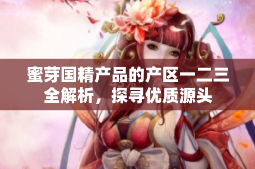 蜜芽国精产品的产区一二三全解析，探寻优质源头