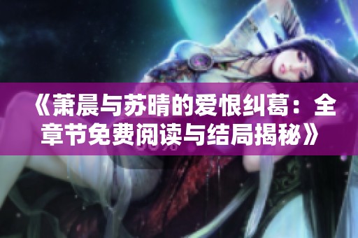 《萧晨与苏晴的爱恨纠葛：全章节免费阅读与结局揭秘》