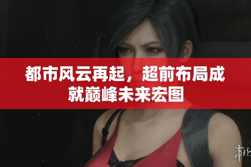 都市风云再起，超前布局成就巅峰未来宏图