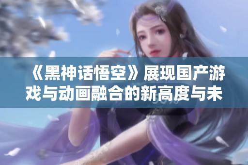《黑神话悟空》展现国产游戏与动画融合的新高度与未来可能性