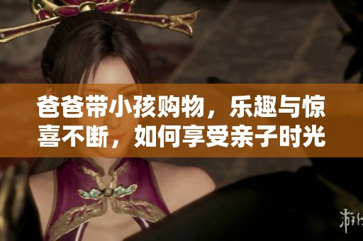 爸爸带小孩购物，乐趣与惊喜不断，如何享受亲子时光