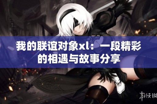 我的联谊对象xl：一段精彩的相遇与故事分享