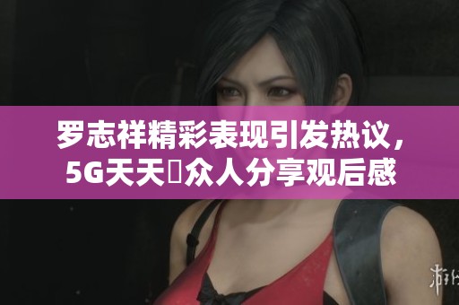 罗志祥精彩表现引发热议，5G天天奭众人分享观后感