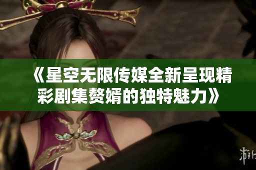 《星空无限传媒全新呈现精彩剧集赘婿的独特魅力》