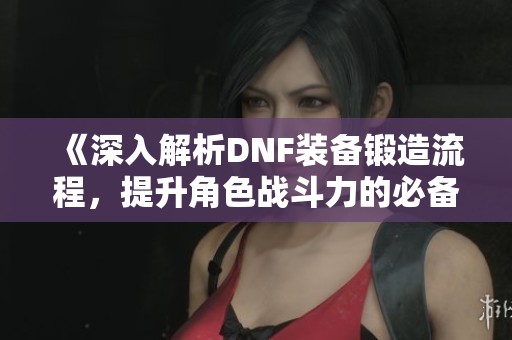 《深入解析DNF装备锻造流程，提升角色战斗力的必备秘籍》