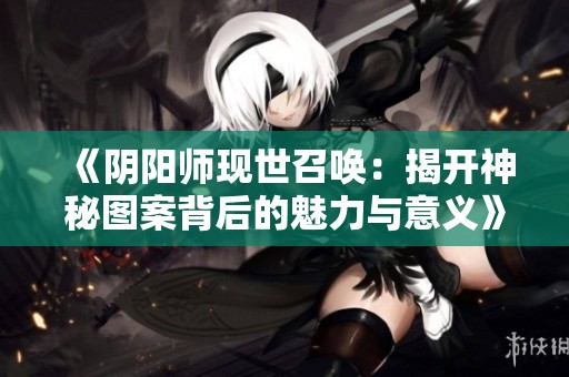 《阴阳师现世召唤：揭开神秘图案背后的魅力与意义》