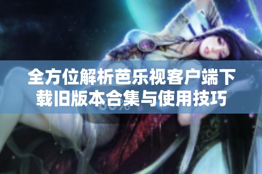 全方位解析芭乐视客户端下载旧版本合集与使用技巧