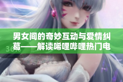 男女间的奇妙互动与爱情纠葛——解读唏哩哔哩热门电视剧