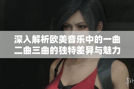 深入解析欧美音乐中的一曲二曲三曲的独特差异与魅力