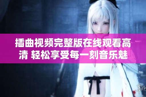 插曲视频完整版在线观看高清 轻松享受每一刻音乐魅力