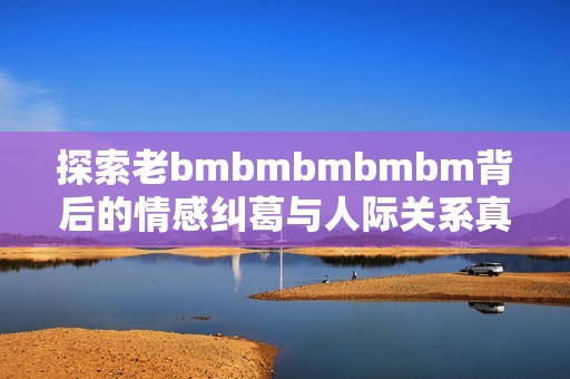 探索老bmbmbmbmbm背后的情感纠葛与人际关系真相
