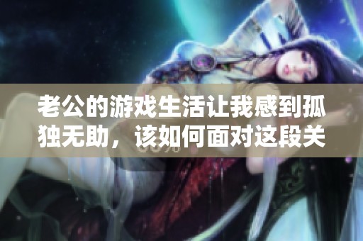 老公的游戏生活让我感到孤独无助，该如何面对这段关系