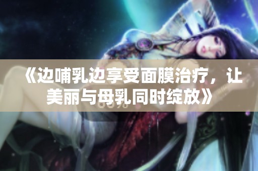 《边哺乳边享受面膜治疗，让美丽与母乳同时绽放》